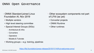 ONNX Open Governance
–ONNX Standard joined Linux
Foundation AI, Nov 2019
• Multiple vendors
• High level steering committee
• Special Interest Groups (SIGs)
–Architecture & Infra
–Converters
–Operators
–Models & Tutorials
• Working groups – e.g. training, pipelines
https://lfai.foundation/press-release/2019/11/14/lf-ai-welcomes-onnx/
IBM Developer / © 2020 IBM Corporation 32
–Other ecosystem components not part
of LFAI (as yet)
• Converter projects
• ONNX Runtime
• Other runtimes
 