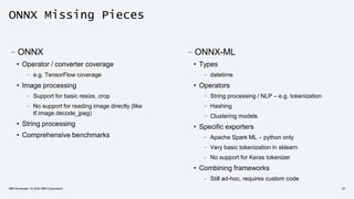 ONNX Missing Pieces
–ONNX
• Operator / converter coverage
– e.g. TensorFlow coverage
• Image processing
– Support for basic resize, crop
– No support for reading image directly (like
tf.image.decode_jpeg)
• String processing
• Comprehensive benchmarks
IBM Developer / © 2020 IBM Corporation 33
–ONNX-ML
• Types
– datetime
• Operators
– String processing / NLP – e.g. tokenization
– Hashing
– Clustering models
• Specific exporters
– Apache Spark ML – python only
– Very basic tokenization in sklearn
– No support for Keras tokenizer
• Combining frameworks
– Still ad-hoc, requires custom code
 
