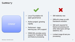 Summary
ONNX
• Linux Foundation AI
open governance
• Active project; growing
rapidly
• Performant - deep
learning ops, GPU support
• ONNX-ML provides some
support for ”traditional” ML
and feature processing
• Still relatively new
• Difficult to keep up with
framework evolution
• Still work required for
feature processing and
other data types (strings,
datetime, etc)
• Limited image & text pre-
processing
IBM Developer / © 2020 IBM Corporation 34
 