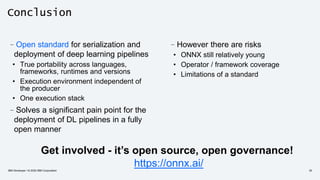 Conclusion
–However there are risks
• ONNX still relatively young
• Operator / framework coverage
• Limitations of a standard
–Open standard for serialization and
deployment of deep learning pipelines
• True portability across languages,
frameworks, runtimes and versions
• Execution environment independent of
the producer
• One execution stack
–Solves a significant pain point for the
deployment of DL pipelines in a fully
open manner
Get involved - it’s open source, open governance!
https://onnx.ai/IBM Developer / © 2020 IBM Corporation 35
 