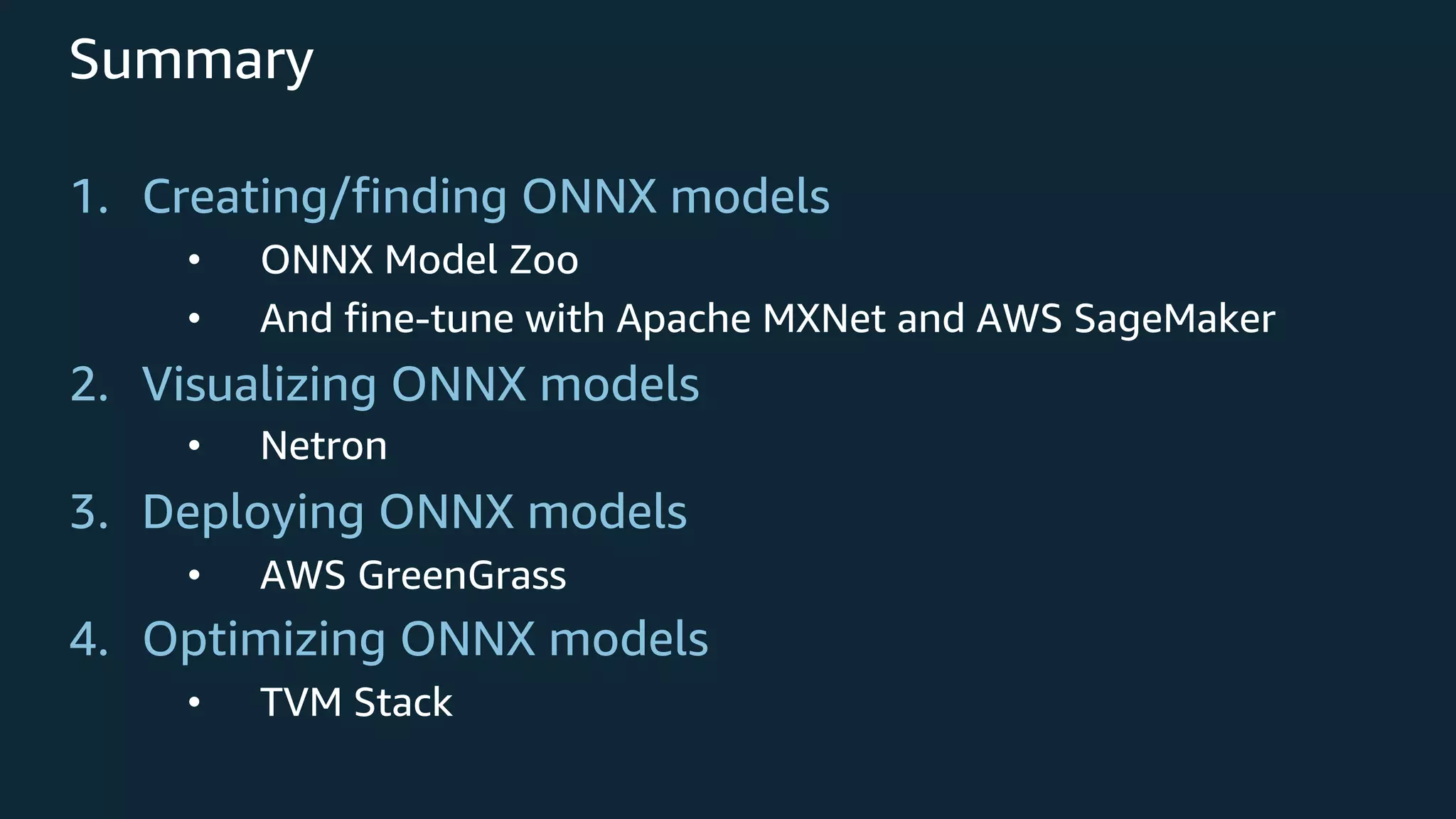 Summary 1. Creating/finding ONNX models • ONNX Model Zoo • And fine-tune with Apache MXNet and AWS SageMaker 2. Visualizing ONNX models • Netron 3. Deploying ONNX models • AWS GreenGrass 4. Optimizing ONNX models • TVM Stack 