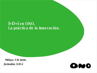 I+D+i  en ONO. La práctica de la Innovación. Jornadas I+D+i Málaga, 4 de junio. 