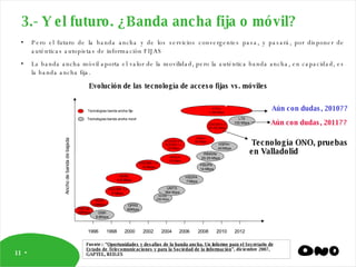 3.- Y el futuro. ¿Banda ancha fija o móvil? Pero el futuro de la banda ancha y de los servicios convergentes pasa, y pasará, por disponer de auténticas autopistas de información FIJAS La banda ancha móvil aporta el valor de la movilidad, pero la auténtica banda ancha, en capacidad, es la banda ancha fija.  Evolución de las tecnología de acceso fijas vs. móviles Evolución de las tecnología de acceso fijas vs. móviles Fuente:: “ Oportunidades y desafíos de la banda ancha. Un Informe para el Secretario de Estado de Telecomunicaciones y para la Sociedad de la Información ”, diciembre 2007, GAPTEL, RED.ES Aún con dudas, 2011?? Aún con dudas, 2010?? Tecnología ONO, pruebas  en Valladolid 