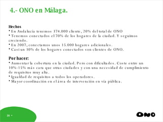 4.- ONO en Málaga. Hechos  En Andalucía tenemos 374.000 cliente, 20% del total de ONO Tenemos conectados el 70% de los hogares de la ciudad. Y seguimos creciendo. En 2007, conectamos unos 15.000 hogares adicionales. Casi un 30% de los hogares conectados son clientes de ONO.  Por hacer: Aumentar la cobertura en la ciudad. Pero con dificultades. Coste entre un 10%-15% más cara que otras ciudades y con una necesidad de cumplimiento de requisitos muy alta. Igualdad de requisitos a todos los operadores. Mayor coordinación en el área de intervención en vía pública. 