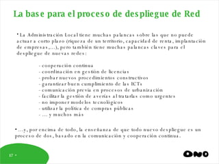 La base para el proceso de despliegue de Red La Administración Local tiene muchas palancas sobre las que no puede actuar a corto plazo (riqueza de un territorio, capacidad de renta, implantación de empresas,…), pero también tiene muchas palancas claves para el despliegue de nuevas redes: - cooperación continua - coordinación en gestión de licencias - probar nuevos procedimientos constructivos - garantizar buen cumplimiento de las ICTs - comunicación previa en procesos de urbanización - facilitar la gestión de averías al tratarlas como urgentes - no imponer modelos tecnológicos - utilizar la política de compras públicas - … y muchos más … y, por encima de todo, la enseñanza de que todo nuevo despliegue es un proceso de dos, basado en la comunicación y cooperación continua . 