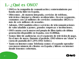 ONO es la compañía de comunicación y entretenimiento por banda ancha líder en España.  Ofrecemos , de manera integrada, servicios de teléfono, televisión e Internet a clientes residenciales. En este segmento, contamos con 3,8 millones de servicios contratados (RGUs) y más de seis millones de usuarios.  Además, ONO también ofrece servicios de telecomunicaciones de valor añadido a pymes, grandes empresas e instituciones.  ONO cuenta con la mayor red propia de fibra óptica de última generación disponible en España, con 45.000km. Somos líder de audiencias en el segmento de televisión de pago. En el mes de mayo. Durante el periodo, ONO obtuvo un ‘share’ o cuota de pantalla del 7,29% (TNS Sofres). Tanto en Internet como Telefonía somos el segundo operador con mayor número de clientes en España y líderes en internet donde tenemos cobertura. 1.- ¿Qué es ONO? 