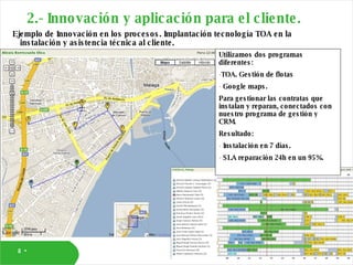 2.- Innovación y aplicación para el cliente. Ejemplo de Innovación en los procesos. Implantación tecnología TOA en la instalación y asistencia técnica al cliente. Utilizamos dos programas diferentes: TOA. Gestión de flotas Google maps. Para gestionar las contratas que instalan y reparan, conectados con nuestro programa de gestión y CRM. Resultado:  Instalación en 7 días. SLA reparación 24h en un 95%. 