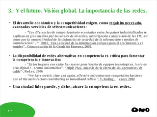 3.- Y el futuro. Visión global. La importancia de las redes. El desarrollo económico y la competitividad exigen, como  requisito necesario , avanzados servicios de telecomunicaciones : -  “ Las diferencias de comportamiento económico entre los países industrializados se explican en gran medida por los niveles de inversión, investigación y utilización de las TIC, así como por la competitividad de las industrias de sociedad de la información y medios de comunicación” , “  i2010,  Una sociedad de la información europea para el crecimiento y el empleo” , Comunicación de la Comisión Europea, 2005 . La disponibilidad de redes alternativas en competencia es crítica para fomentar la competencia e innovación:  -  “ En los hogares con cable hay mayor penetración de equipos tecnológicos, tanto de ocio digital (…) como informático ”- “ Triple Play. Análisis de la oferta de los operadores de cable ”-, Red.es, 2006 - “We have seen it, time and again, effective infrastructure competition has been one of the main factors contributing to broadband rollout”,  V. Reding,  enero 2008 Una ciudad líder puede, y debe, atraer la competencia en redes. 