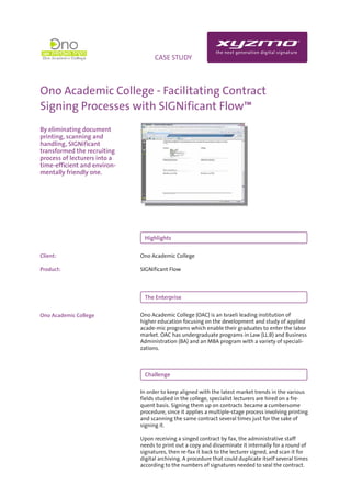 INFO                              CASE STUDY



Ono Academic College - Facilitating Contract
Signing Processes with SIGNificant Flow™
By eliminating document
printing, scanning and
handling, SIGNificant
transformed the recruiting
process of lecturers into a
time-efficient and environ-
mentally friendly one.




                               Highlights


Client:                       Ono Academic College

Product:                      SIGNificant Flow




                               The Enterprise


Ono Academic College          Ono Academic College (OAC) is an Israeli leading institution of
                              higher education focusing on the development and study of applied
                              acade-mic programs which enable their graduates to enter the labor
                              market. OAC has undergraduate programs in Law (LL.B) and Business
                              Administration (BA) and an MBA program with a variety of speciali-
                              zations.



                               Challenge

                              In order to keep aligned with the latest market trends in the various
                              fields studied in the college, specialist lecturers are hired on a fre-
                              quent basis. Signing them up on contracts became a cumbersome
                              procedure, since it applies a multiple-stage process involving printing
                              and scanning the same contract several times just for the sake of
                              signing it.

                              Upon receiving a singed contract by fax, the administrative staff
                              needs to print out a copy and disseminate it internally for a round of
                              signatures, then re-fax it back to the lecturer signed, and scan it for
                              digital archiving. A procedure that could duplicate itself several times
                              according to the numbers of signatures needed to seal the contract.
 