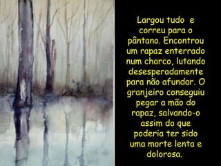 Largou tudo  e correu para o pântano. Encontrou um rapaz enterrado num charco, lutando desesperadamente para não afundar. O granjeiro conseguiu pegar a mão do rapaz, salvando-o assim do que poderia ter sido uma morte lenta e dolorosa.  