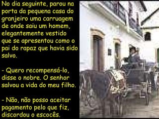 No dia seguinte, parou na porta da pequena casa do granjeiro uma carruagem de onde saiu um homem, elegantemente vestido que se apresentou como o pai do rapaz que havia sido salvo. - Quero recompensá-lo, disse o nobre. O senhor salvou a vida do meu filho. - Não, não posso aceitar pagamento pelo que fiz, discordou o escocês. 