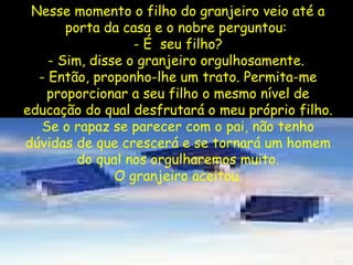 Nesse momento o filho do granjeiro veio até a porta da casa e o nobre perguntou:  - É  seu filho? - Sim, disse o granjeiro orgulhosamente.  - Então, proponho-lhe um trato. Permita-me proporcionar a seu filho o mesmo nível de educação do qual desfrutará o meu próprio filho. Se o rapaz se parecer com o pai, não tenho dúvidas de que crescerá e se tornará um homem do qual nos orgulharemos muito. O granjeiro aceitou. 