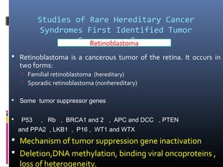 Studies of Rare Hereditary Cancer
Syndromes First Identified Tumor
Suppressor Genes
 Retinoblastoma is a cancerous tumor of the retina. It occurs in
two forms:
 Familial retinoblastoma (hereditary)
 Sporadic retinoblastoma (nonhereditary)
 Some tumor suppressor genes
 P53 , Rb , BRCA1 and 2 , APC and DCC , PTEN
and PPA2 , LKB1 , P16 , WT1 and WTX
 Mechanism of tumor suppression gene inactivation
 Deletion,DNA methylation, binding viral oncoproteins ,
loss of heterogeneity.
Retinoblastoma
 