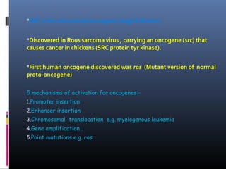 SRC is first discovered oncogene (Vogt & Martin)
Discovered in Rous sarcoma virus , carrying an oncogene (src) that
causes cancer in chickens (SRC protein tyr kinase).
First human oncogene discovered was ras (Mutant version of normal
proto-oncogene)
5 mechanisms of activation for oncogenes:-
1.Promoter insertion
2.Enhancer insertion
3.Chromosomal translocation e.g. myelogenous leukemia
4.Gene amplification .
5.Point mutations e.g. ras
 
