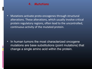 4. Mutations
• In human tumors the most characterized oncogene
mutations are base substitutions (point mutations) that
change a single amino acid within the protein.
 
• Mutations activate proto-oncogenes through structural 
alterations. These alterations, which usually involve critical 
protein regulatory regions, often lead to the uncontrolled, 
continuous activity of the mutated protein. 
 