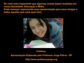 Se você acha importante que algumas coisas sejam mudadas em
nossa Sociedade, Educação e Mídia.
Pode começar repassando essa apresentação para seus amigos e
todos aqueles que você quer bem.




                            Créditos:
     Apresentação Elaborada pelo Professor Jorge Pétrus - SP
                  http://www.professorjorge.org
 