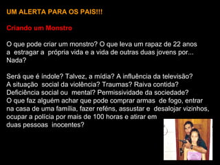 UM ALERTA PARA OS PAIS!!!

Criando um Monstro

O que pode criar um monstro? O que leva um rapaz de 22 anos
a estragar a própria vida e a vida de outras duas jovens por...
Nada?

Será que é índole? Talvez, a mídia? A influência da televisão?
A situação social da violência? Traumas? Raiva contida?
Deficiência social ou mental? Permissividade da sociedade?
O que faz alguém achar que pode comprar armas de fogo, entrar
na casa de uma família, fazer reféns, assustar e desalojar vizinhos,
ocupar a polícia por mais de 100 horas e atirar em
duas pessoas inocentes?
 