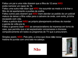 Faltou um pai e uma mãe dizerem que a filha de 12 anos NÃO
podia namorar um rapaz de 19.
Faltou uma outra mãe dizer que NÃO iria sucumbir ao medo e ir lá tirar o
filho do tal apartamento a puxões de orelha.
Faltou outros pais dizerem que NÃO iriam atender ao pedido de um policial
maluco de deixar a filha voltar para o cativeiro de onde, com sorte, já tinha
escapado com vida.
Faltou a polícia dizer NÃO ao próprio planejamento errôneo de mandar
a garota de volta pra lá.
Faltou o governo dizer NÃO ao sensacionalismo da imprensa em torno do
caso, que permitiu que o tal seqüestrador conversasse e chorasse
compulsivamente em todos os programas de TV que o procuraram.

Simples assim. NÃO. Pelo jeito, a única que disse não nessa
história foi punida com uma bala na cabeça.
 