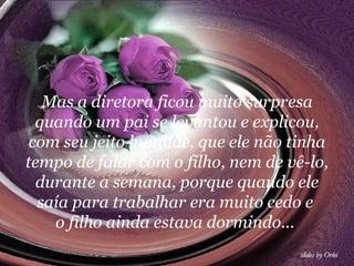 Mas a diretora ficou muito surpresa
  quando um pai se levantou e explicou,
 com seu jeito humilde, que ele não tinha
tempo de falar com o filho, nem de vê-lo,
  durante a semana, porque quando ele
  saía para trabalhar era muito cedo e
    o filho ainda estava dormindo...
 