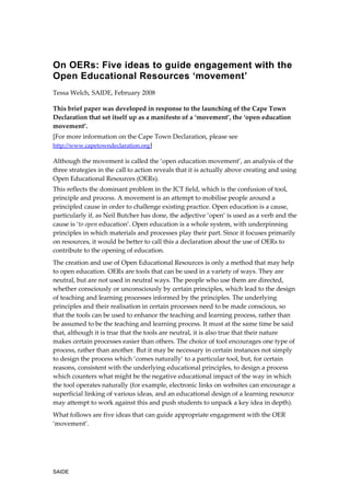 On OERs: Five ideas to guide engagement with the
Open Educational Resources ‘movement’
Tessa Welch, SAIDE, February 2008

This brief paper was developed in response to the launching of the Cape Town
Declaration that set itself up as a manifesto of a ‘movement’, the ‘open education
movement’.
[For more information on the Cape Town Declaration, please see
http://www.capetowndeclaration.org]

Although the movement is called the ‘open education movement’, an analysis of the
three strategies in the call to action reveals that it is actually above creating and using
Open Educational Resources (OERs).
This reflects the dominant problem in the ICT field, which is the confusion of tool,
principle and process. A movement is an attempt to mobilise people around a
principled cause in order to challenge existing practice. Open education is a cause,
particularly if, as Neil Butcher has done, the adjective ‘open’ is used as a verb and the
cause is ‘to open education’. Open education is a whole system, with underpinning
principles in which materials and processes play their part. Since it focuses primarily
on resources, it would be better to call this a declaration about the use of OERs to
contribute to the opening of education.
The creation and use of Open Educational Resources is only a method that may help
to open education. OERs are tools that can be used in a variety of ways. They are
neutral, but are not used in neutral ways. The people who use them are directed,
whether consciously or unconsciously by certain principles, which lead to the design
of teaching and learning processes informed by the principles. The underlying
principles and their realisation in certain processes need to be made conscious, so
that the tools can be used to enhance the teaching and learning process, rather than
be assumed to be the teaching and learning process. It must at the same time be said
that, although it is true that the tools are neutral, it is also true that their nature
makes certain processes easier than others. The choice of tool encourages one type of
process, rather than another. But it may be necessary in certain instances not simply
to design the process which ‘comes naturally’ to a particular tool, but, for certain
reasons, consistent with the underlying educational principles, to design a process
which counters what might be the negative educational impact of the way in which
the tool operates naturally (for example, electronic links on websites can encourage a
superficial linking of various ideas, and an educational design of a learning resource
may attempt to work against this and push students to unpack a key idea in depth).
What follows are five ideas that can guide appropriate engagement with the OER
‘movement’.




SAIDE
 