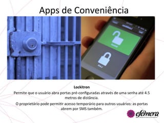 Apps	
  de	
  Conveniência	
  




                                                     Lockitron	
  
Permite	
  que	
  o	
  usuário	
  abra	
  portas	
  pré-­‐conﬁguradas	
  através	
  de	
  uma	
  senha	
  até	
  4.5	
  
                                            metros	
  de	
  distância.	
  	
  
 O	
  proprietário	
  pode	
  permiUr	
  acesso	
  temporário	
  para	
  outros	
  usuários:	
  as	
  portas	
  
                                          abrem	
  por	
  SMS	
  também.	
  
                                                           	
  
 