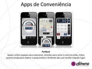 Apps	
  de	
  Conveniência	
  




                                                    Parkbud	
  
 Ajuda	
  a	
  achar	
  espaços	
  para	
  estacionar,	
  direções	
  para	
  achar	
  o	
  carro	
  na	
  volta,	
  indica	
  
quanto	
  tempo	
  para	
  expirar	
  o	
  parquímetro	
  e	
  lembrete	
  das	
  suas	
  tarefas	
  naquele	
  lugar.	
  	
  
 