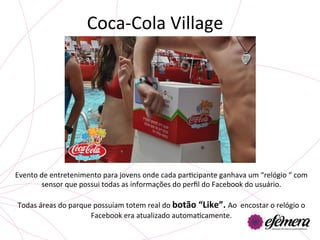Coca-­‐Cola	
  Village	
  




Evento	
  de	
  entretenimento	
  para	
  jovens	
  onde	
  cada	
  parUcipante	
  ganhava	
  um	
  “relógio	
  “	
  com	
  
           sensor	
  que	
  possui	
  todas	
  as	
  informações	
  do	
  perﬁl	
  do	
  Facebook	
  do	
  usuário.	
  
                                                             	
  
 Todas	
  áreas	
  do	
  parque	
  possuíam	
  totem	
  real	
  do	
  botão	
  “Like”.	
  Ao	
  	
  encostar	
  o	
  relógio	
  o	
  
                               Facebook	
  era	
  atualizado	
  automaUcamente.	
  
 