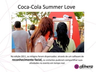 Coca-­‐Cola	
  Summer	
  Love	
  




Na	
  edição	
  2011,	
  os	
  relógios	
  foram	
  dispensados:	
  através	
  de	
  um	
  sotware	
  de	
  
 reconhecimento	
  facial,	
  os	
  visitantes	
  puderam	
  comparUlhar	
  suas	
  
                           aUvidades	
  no	
  evento	
  em	
  tempo	
  real.	
  	
  
 