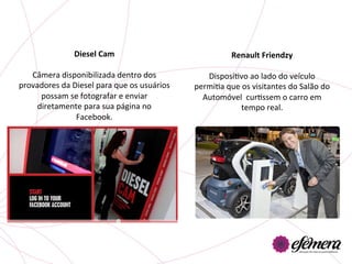 Diesel	
  Cam	
                                           Renault	
  Friendzy	
  
                         	
                                                                  	
  
   Câmera	
  disponibilizada	
  dentro	
  dos	
                      DisposiUvo	
  ao	
  lado	
  do	
  veículo	
  
provadores	
  da	
  Diesel	
  para	
  que	
  os	
  usuários	
     permiUa	
  que	
  os	
  visitantes	
  do	
  Salão	
  do	
  
      possam	
  se	
  fotografar	
  e	
  enviar	
                   Automóvel	
  	
  curUssem	
  o	
  carro	
  em	
  
     diretamente	
  para	
  sua	
  página	
  no	
                                 tempo	
  real.	
  	
  
                     Facebook.	
  	
  
 
