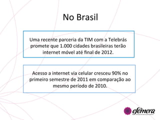 No	
  Brasil	
  

Uma	
  recente	
  parceria	
  da	
  TIM	
  com	
  a	
  Telebrás	
  
promete	
  que	
  1.000	
  cidades	
  brasileiras	
  terão	
  
        internet	
  móvel	
  até	
  ﬁnal	
  de	
  2012.	
  


 Acesso	
  a	
  internet	
  via	
  celular	
  cresceu	
  90%	
  no	
  
primeiro	
  semestre	
  de	
  2011	
  em	
  comparação	
  ao	
  
                 mesmo	
  período	
  de	
  2010.	
  
 