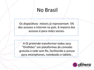 No	
  Brasil	
  

 Os	
  disposiUvos	
  	
  móveis	
  já	
  representam	
  	
  5%	
  
dos	
  acessos	
  a	
  internet	
  no	
  país.	
  A	
  maioria	
  dos	
  
           acessos	
  é	
  para	
  redes	
  sociais.	
  	
  



    A	
  Oi	
  pretende	
  transformar	
  todos	
  seus	
  
   “Orelhões”	
  em	
  plataformas	
  de	
  conexão	
  
 gratuita	
  à	
  rede	
  sem	
  ﬁo,	
  facilitando	
  o	
  acesso	
  
  para	
  smartphones,	
  notebooks	
  e	
  tablets	
  .	
  
                                  	
  
                                  	
  
                                  	
  
 