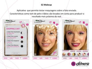 EZ	
  Makeup	
  

           AplicaUvo	
  	
  que	
  permite	
  testar	
  maquiagens	
  sobre	
  a	
  foto	
  enviada.	
  
	
  CaracterísUcas	
  como	
  tom	
  de	
  pele	
  e	
  lábios	
  são	
  levados	
  em	
  conta	
  para	
  produzir	
  o	
  
                                    resultado	
  mais	
  próximo	
  do	
  real.	
  	
  
 