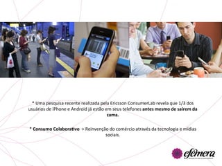 *	
  Uma	
  pesquisa	
  recente	
  realizada	
  pela	
  Ericsson	
  ConsumerLab	
  revela	
  que	
  1/3	
  dos	
  
usuários	
  de	
  iPhone	
  e	
  Android	
  já	
  estão	
  em	
  seus	
  telefones	
  antes	
  mesmo	
  de	
  saírem	
  da	
  
                                                            cama.	
  	
  	
  
                                                              	
  
*	
  Consumo	
  ColaboraGvo	
  	
  >	
  Reinvenção	
  do	
  comércio	
  através	
  da	
  tecnologia	
  e	
  mídias	
  
                                                           sociais.	
  
 