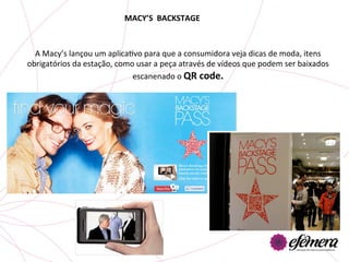 MACY’S	
  	
  BACKSTAGE	
  



  A	
  Macy’s	
  lançou	
  um	
  aplicaUvo	
  para	
  que	
  a	
  consumidora	
  veja	
  dicas	
  de	
  moda,	
  itens	
  
obrigatórios	
  da	
  estação,	
  como	
  usar	
  a	
  peça	
  através	
  de	
  vídeos	
  que	
  podem	
  ser	
  baixados	
  
                                        escanenado	
  o	
  QR	
  code.	
  	
  
 