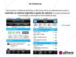 MY	
  FITNESS	
  PAL	
  


 Com	
  mais	
  de	
  1	
  milhão	
  de	
  alimentos,	
  o	
  My	
  Fitness	
  Pal	
  é	
  um	
  aplicaUvo	
  que	
  auxilia	
  a	
  
controlar	
  as	
  calorias	
  ingeridas	
  e	
  gasto	
  de	
  calorias.	
  O	
  usuário	
  acompanha	
  
                            sua	
  evolução,	
  e	
  entra	
  para	
  a	
  comunidade	
  do	
  app.	
  	
  
 