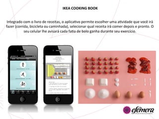 IKEA	
  COOKING	
  BOOK	
  


Integrado	
  com	
  o	
  livro	
  de	
  receitas,	
  o	
  aplicaUvo	
  permite	
  escolher	
  uma	
  aUvidade	
  que	
  você	
  irá	
  
fazer	
  (corrida,	
  bicicleta	
  ou	
  caminhada),	
  selecionar	
  qual	
  receita	
  irá	
  comer	
  depois	
  e	
  pronto.	
  O	
  
               seu	
  celular	
  lhe	
  avisará	
  cada	
  faUa	
  de	
  bolo	
  ganha	
  durante	
  seu	
  exercício.	
  
 
