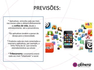 PREVISÕES:	
  
                                	
  
 *	
  AplicaUvos	
  	
  entrarão	
  cada	
  vez	
  mais	
  
nas	
  nossas	
  vidas	
  e	
  afetará	
  efeUvamente	
  
        os	
  esGlos	
  de	
  vida,	
  desde	
  o	
  
 entretenimento	
  	
  até	
  a	
  conveniência.	
  
                                	
  
  *Os	
  aplicaUvos	
  tendem	
  a	
  passar	
  do	
  
         desejo	
  para	
  a	
  necessidade.	
  

*	
  Produtos	
  cada	
  vez	
  mais	
  conectados	
  a	
  
 internet	
  e	
  aplicaUvos,	
  por	
  exemplo,	
  a	
  
       linha	
  Thinq	
  da	
  LG	
  	
  que	
  conecta	
  
         eletrodomésUcos	
  ao	
  celular.	
  

  *	
  Tribeconomy:	
  a	
  economia	
  estará	
  
  cada	
  vez	
  mais	
  “tribalizada”	
  e	
  social.	
  	
  
                              	
  
 