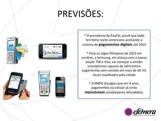 PREVISÕES:	
  

        *	
  O	
  presidente	
  da	
  PayPal,	
  prevê	
  que	
  todo	
  	
  
          território	
  norte-­‐americano	
  aceitando	
  o	
  
       sistema	
  de	
  pagamentos	
  digitais	
  até	
  2015	
  

         *	
  Para	
  os	
  Jogos	
  Olímpicos	
  de	
  2012	
  em	
  
      Londres,	
  a	
  Samsung,	
  em	
  aliança	
  com	
  o	
  banco	
  
        Lloyds	
  TSB	
  e	
  Visa,	
  vai	
  começar	
  a	
  vender	
  
          smartphones	
  capazes	
  de	
  administrar	
  
      pagamentos	
  sem	
  contato	
  em	
  mais	
  de	
  60	
  mil	
  
                  locais	
  espalhados	
  pela	
  cidade	
  
                                        	
  
            *	
  A	
  KMPG	
  divulgou	
  que	
  em	
  4	
  anos,	
  
                 pagamentos	
  via	
  celular	
  já	
  serão	
  
        mainstream	
  (amplamente	
  difundidos).	
  
 