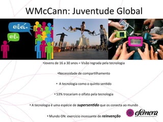 WMcCann:	
  Juventude	
  Global	
  




              • Jovens	
  de	
  16	
  a	
  30	
  anos	
  =	
  Visão	
  regrada	
  pela	
  tecnologia	
  
                                                               	
  
                             • Necessidade	
  de	
  comparUlhamento	
  
                                                               	
  
                           • 	
  	
  A	
  tecnologia	
  como	
  o	
  quinto	
  senUdo	
  

                          • 	
  53%	
  trocariam	
  o	
  olfato	
  pela	
  tecnologia	
  
                                                          	
  
 • 	
  A	
  tecnologia	
  é	
  uma	
  espécie	
  de	
  supersen'do	
  que	
  os	
  conecta	
  ao	
  mundo	
  	
  


                  • 	
  Mundo	
  ON:	
  exercício	
  incessante	
  de	
  reinvenção	
  
 