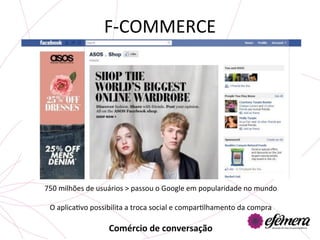 F-­‐COMMERCE	
  




                                                    	
  
750	
  milhões	
  de	
  usuários	
  >	
  passou	
  o	
  Google	
  em	
  popularidade	
  no	
  mundo	
  
                                                    	
  
 O	
  aplicaUvo	
  possibilita	
  a	
  troca	
  social	
  e	
  comparUlhamento	
  da	
  compra	
  
                                                      	
  
                            Comércio	
  de	
  conversação	
  
                                                  	
  
 