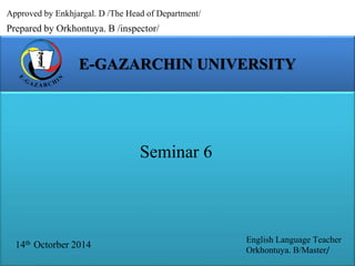 Approved by Enkhjargal. D /The Head of Department/ 
Prepared by Orkhontuya. B /inspector/ 
E-GAZARCHIN UNIVERSITY 
14th Octorber 2014 
English Language Teacher 
Orkhontuya. B/Master/ 
Seminar 6 
 