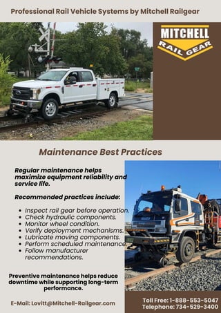 Professional Rail Vehicle Systems by Mitchell Railgear
E-Mail: Lovitt@Mitchell-Railgear.com
Toll Free: 1-888-553-5047
Telephone: 734-529-3400
Regular maintenance helps
maximize equipment reliability and
service life.
Recommended practices include:
Inspect rail gear before operation.
Check hydraulic components.
Monitor wheel condition.
Verify deployment mechanisms.
Lubricate moving components.
Perform scheduled maintenance.
Follow manufacturer
recommendations.
Maintenance Best Practices
Preventive maintenance helps reduce
downtime while supporting long-term
performance.
 