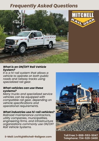 E-Mail: Lovitt@Mitchell-Railgear.com
Toll Free: 1-888-553-5047
Telephone: 734-529-3400
What is an ON/OFF Rail Vehicle
System?
It is a hi-rail system that allows a
vehicle to operate on both public
roads and railway tracks using
specialized rail gear.
What vehicles can use these
systems?
Many trucks and specialized service
vehicles can be equipped with
compatible rail gear, depending on
vehicle specifications and
operational requirements.
What industries use hi-rail vehicles?
Railroad maintenance contractors,
utility companies, municipalities,
engineering firms, and infrastructure
organizations commonly use ON/OFF
Rail Vehicle Systems.
Frequently Asked Questions
 