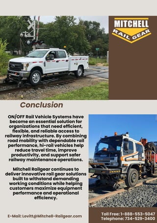 E-Mail: Lovitt@Mitchell-Railgear.com
Toll Free: 1-888-553-5047
Telephone: 734-529-3400
ON/OFF Rail Vehicle Systems have
become an essential solution for
organizations that need efficient,
flexible, and reliable access to
railway infrastructure. By combining
road mobility with dependable rail
performance, hi-rail vehicles help
reduce travel time, improve
productivity, and support safer
railway maintenance operations.
Mitchell Railgear continues to
deliver innovative rail gear solutions
built to withstand demanding
working conditions while helping
customers maximize equipment
performance and operational
efficiency.
Conclusion
 
