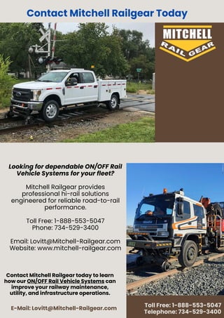 E-Mail: Lovitt@Mitchell-Railgear.com
Toll Free: 1-888-553-5047
Telephone: 734-529-3400
Looking for dependable ON/OFF Rail
Vehicle Systems for your fleet?
Mitchell Railgear provides
professional hi-rail solutions
engineered for reliable road-to-rail
performance.
Toll Free: 1-888-553-5047
Phone: 734-529-3400
Email: Lovitt@Mitchell-Railgear.com
Website: www.mitchell-railgear.com
Contact Mitchell Railgear Today
Contact Mitchell Railgear today to learn
how our ON/OFF Rail Vehicle Systems can
improve your railway maintenance,
utility, and infrastructure operations.
 