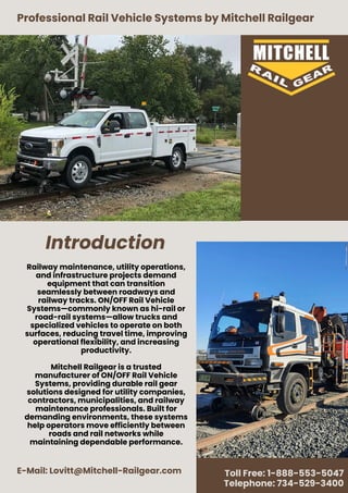 Introduction
Professional Rail Vehicle Systems by Mitchell Railgear
E-Mail: Lovitt@Mitchell-Railgear.com Toll Free: 1-888-553-5047
Telephone: 734-529-3400
Railway maintenance, utility operations,
and infrastructure projects demand
equipment that can transition
seamlessly between roadways and
railway tracks. ON/OFF Rail Vehicle
Systems—commonly known as hi-rail or
road-rail systems—allow trucks and
specialized vehicles to operate on both
surfaces, reducing travel time, improving
operational flexibility, and increasing
productivity.
Mitchell Railgear is a trusted
manufacturer of ON/OFF Rail Vehicle
Systems, providing durable rail gear
solutions designed for utility companies,
contractors, municipalities, and railway
maintenance professionals. Built for
demanding environments, these systems
help operators move efficiently between
roads and rail networks while
maintaining dependable performance.
 