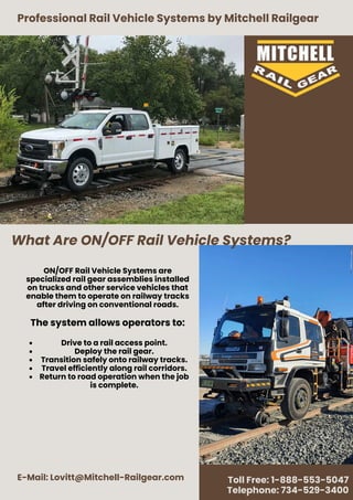 What Are ON/OFF Rail Vehicle Systems?
Professional Rail Vehicle Systems by Mitchell Railgear
E-Mail: Lovitt@Mitchell-Railgear.com Toll Free: 1-888-553-5047
Telephone: 734-529-3400
ON/OFF Rail Vehicle Systems are
specialized rail gear assemblies installed
on trucks and other service vehicles that
enable them to operate on railway tracks
after driving on conventional roads.
The system allows operators to:
Drive to a rail access point.
Deploy the rail gear.
Transition safely onto railway tracks.
Travel efficiently along rail corridors.
Return to road operation when the job
is complete.
 