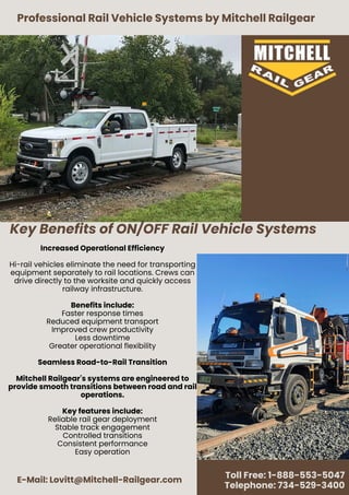 Key Benefits of ON/OFF Rail Vehicle Systems
Professional Rail Vehicle Systems by Mitchell Railgear
E-Mail: Lovitt@Mitchell-Railgear.com
Toll Free: 1-888-553-5047
Telephone: 734-529-3400
Increased Operational Efficiency
Hi-rail vehicles eliminate the need for transporting
equipment separately to rail locations. Crews can
drive directly to the worksite and quickly access
railway infrastructure.
Benefits include:
Faster response times
Reduced equipment transport
Improved crew productivity
Less downtime
Greater operational flexibility
Seamless Road-to-Rail Transition
Mitchell Railgear's systems are engineered to
provide smooth transitions between road and rail
operations.
Key features include:
Reliable rail gear deployment
Stable track engagement
Controlled transitions
Consistent performance
Easy operation
 