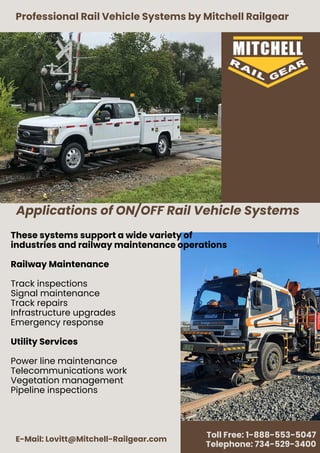 Applications of ON/OFF Rail Vehicle Systems
Professional Rail Vehicle Systems by Mitchell Railgear
E-Mail: Lovitt@Mitchell-Railgear.com
Toll Free: 1-888-553-5047
Telephone: 734-529-3400
These systems support a wide variety of
industries and railway maintenance operations
Railway Maintenance
Track inspections
Signal maintenance
Track repairs
Infrastructure upgrades
Emergency response
Utility Services
Power line maintenance
Telecommunications work
Vegetation management
Pipeline inspections
 