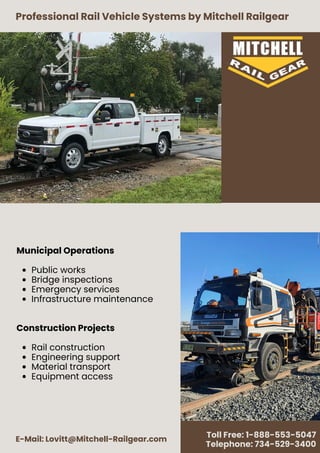 Professional Rail Vehicle Systems by Mitchell Railgear
E-Mail: Lovitt@Mitchell-Railgear.com
Toll Free: 1-888-553-5047
Telephone: 734-529-3400
Municipal Operations
Public works
Bridge inspections
Emergency services
Infrastructure maintenance
Construction Projects
Rail construction
Engineering support
Material transport
Equipment access
 